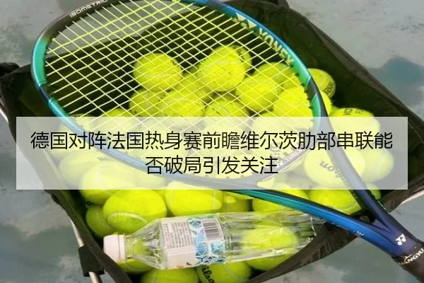 德国对阵法国热身赛前瞻维尔茨肋部串联能否破局引发关注